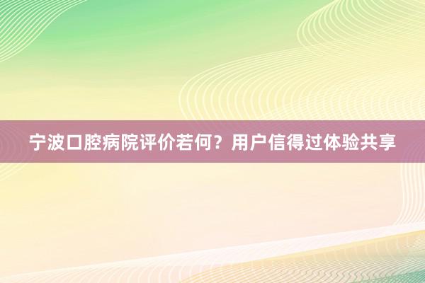 宁波口腔病院评价若何？用户信得过体验共享